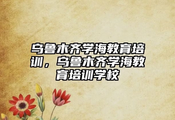 烏魯木齊學(xué)海教育培訓(xùn)，烏魯木齊學(xué)海教育培訓(xùn)學(xué)校