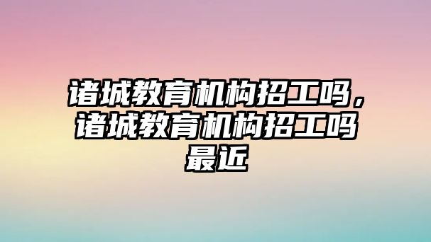 諸城教育機構招工嗎，諸城教育機構招工嗎最近