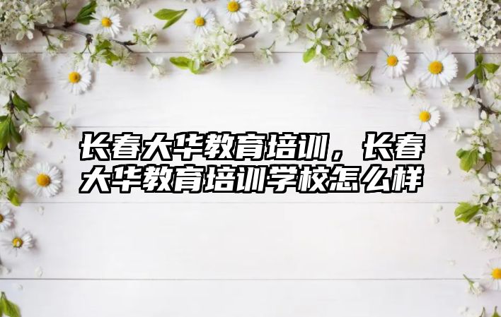 長(zhǎng)春大華教育培訓(xùn)，長(zhǎng)春大華教育培訓(xùn)學(xué)校怎么樣