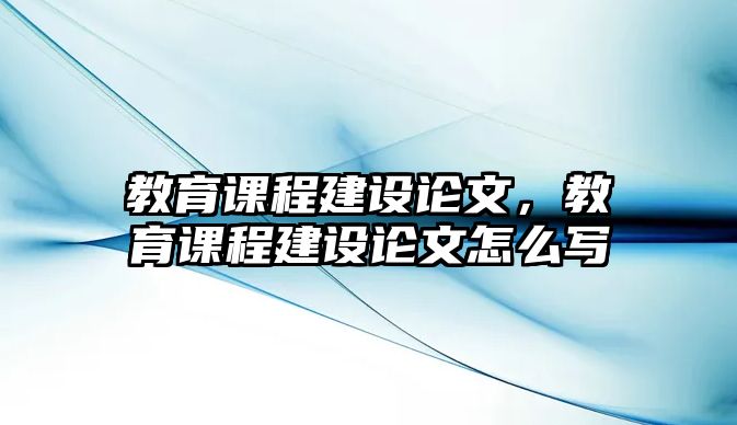 教育課程建設(shè)論文，教育課程建設(shè)論文怎么寫