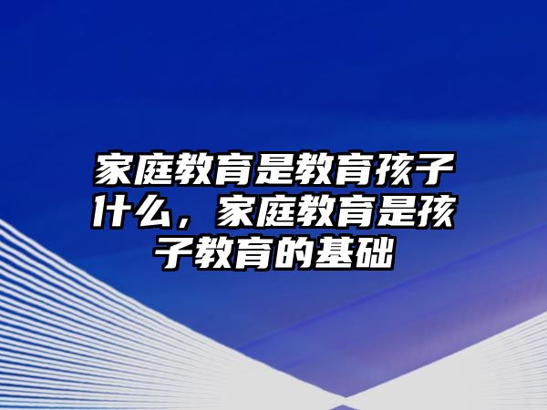 家庭教育是教育孩子什么，家庭教育是孩子教育的基礎(chǔ)