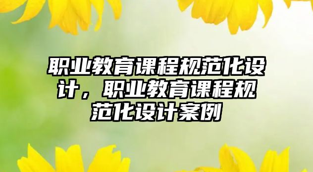 職業(yè)教育課程規(guī)范化設(shè)計(jì)，職業(yè)教育課程規(guī)范化設(shè)計(jì)案例