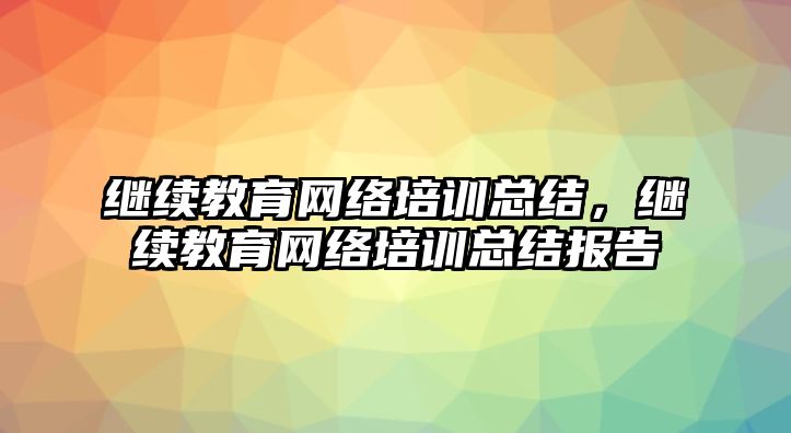 繼續(xù)教育網(wǎng)絡(luò)培訓(xùn)總結(jié)，繼續(xù)教育網(wǎng)絡(luò)培訓(xùn)總結(jié)報(bào)告