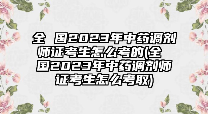 全 國2023年中藥調(diào)劑師證考生怎么考的(全 國2023年中藥調(diào)劑師證考生怎么考取)