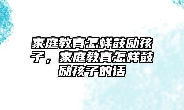 家庭教育怎樣鼓勵孩子，家庭教育怎樣鼓勵孩子的話