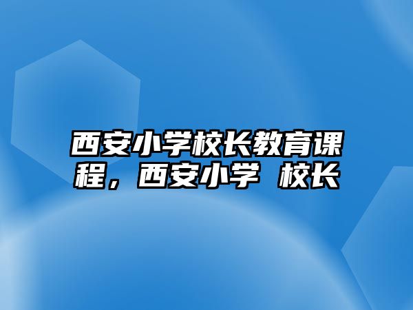 西安小學(xué)校長(zhǎng)教育課程，西安小學(xué) 校長(zhǎng)