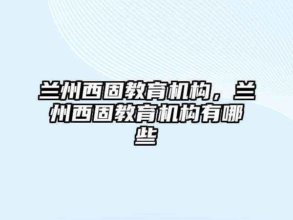 蘭州西固教育機(jī)構(gòu)，蘭州西固教育機(jī)構(gòu)有哪些