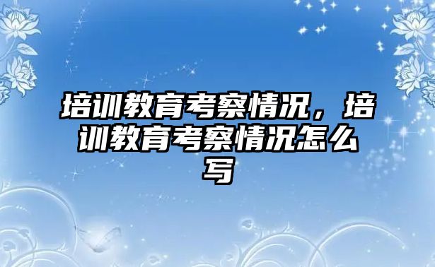 培訓教育考察情況，培訓教育考察情況怎么寫