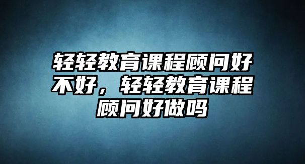 輕輕教育課程顧問(wèn)好不好，輕輕教育課程顧問(wèn)好做嗎