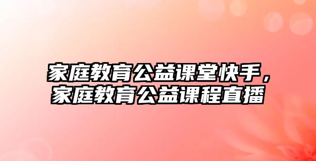 家庭教育公益課堂快手，家庭教育公益課程直播