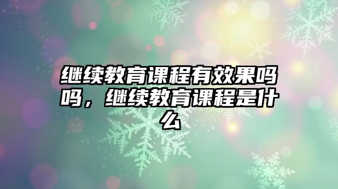 繼續(xù)教育課程有效果嗎嗎，繼續(xù)教育課程是什么