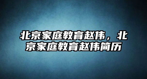 北京家庭教育趙偉，北京家庭教育趙偉簡歷