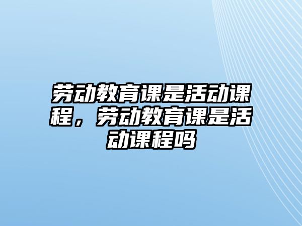 勞動教育課是活動課程，勞動教育課是活動課程嗎