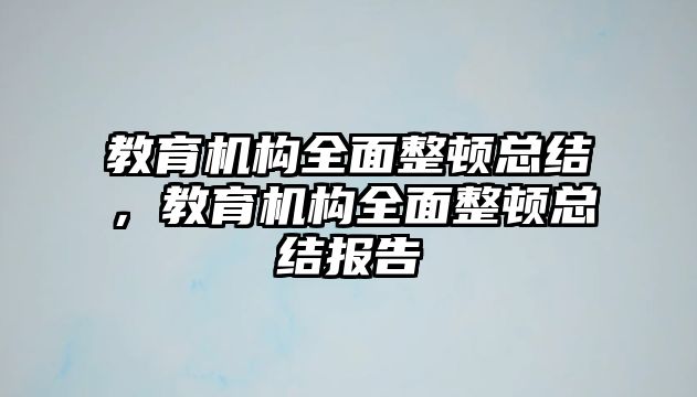 教育機(jī)構(gòu)全面整頓總結(jié)，教育機(jī)構(gòu)全面整頓總結(jié)報(bào)告