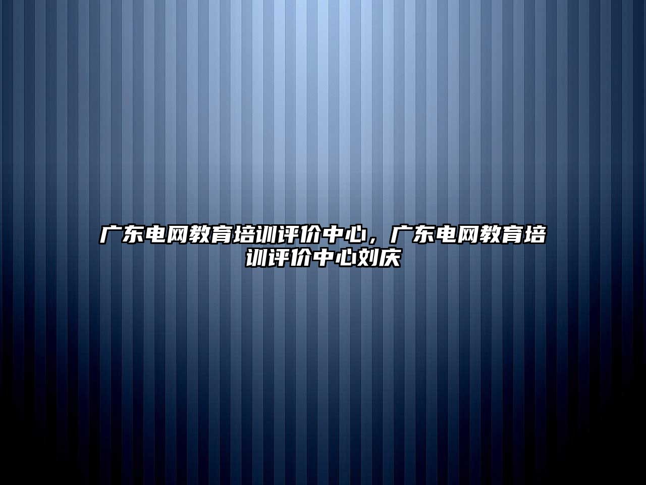 廣東電網教育培訓評價中心，廣東電網教育培訓評價中心劉慶