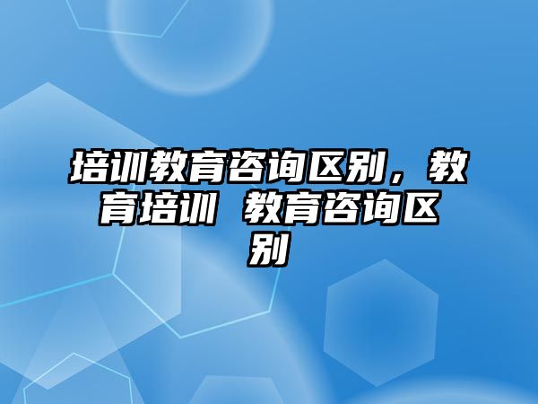 培訓(xùn)教育咨詢區(qū)別，教育培訓(xùn) 教育咨詢區(qū)別