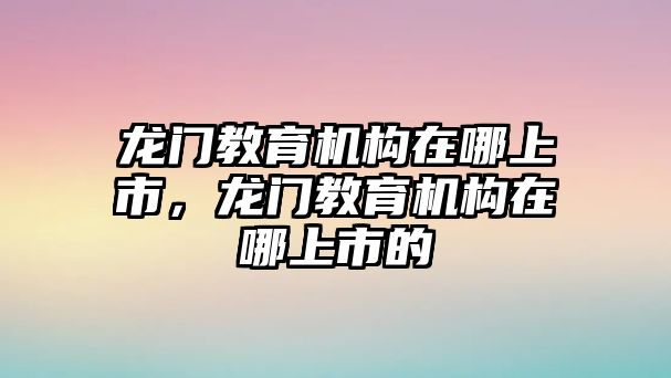 龍門教育機構(gòu)在哪上市，龍門教育機構(gòu)在哪上市的