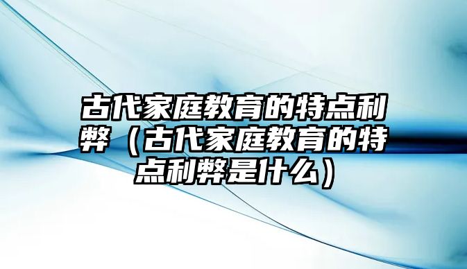 古代家庭教育的特點利弊（古代家庭教育的特點利弊是什么）