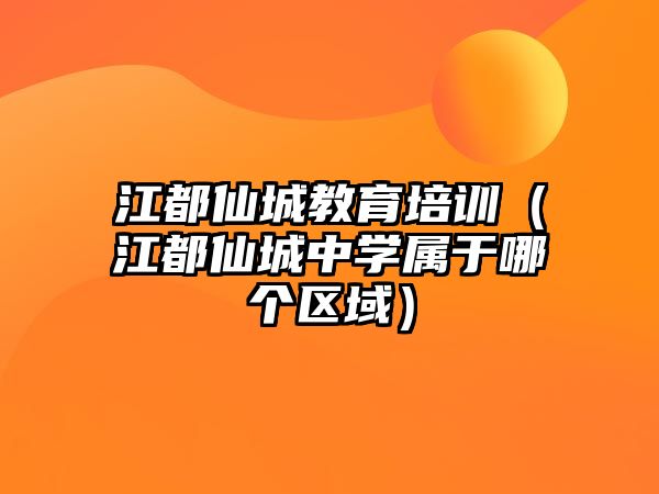 江都仙城教育培訓（江都仙城中學屬于哪個區(qū)域）