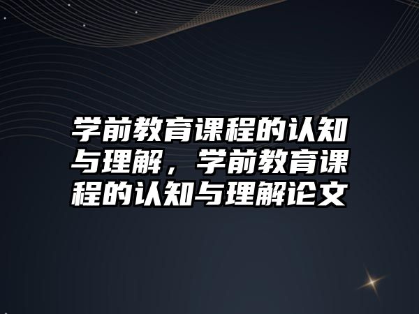 學(xué)前教育課程的認知與理解，學(xué)前教育課程的認知與理解論文