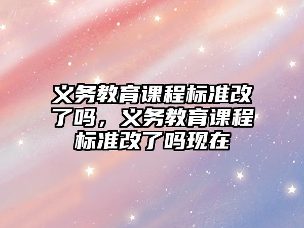 義務教育課程標準改了嗎，義務教育課程標準改了嗎現(xiàn)在