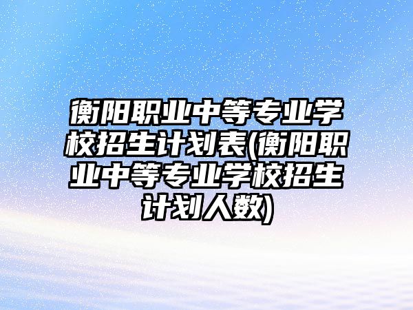 衡陽職業(yè)中等專業(yè)學(xué)校招生計劃表(衡陽職業(yè)中等專業(yè)學(xué)校招生計劃人數(shù))