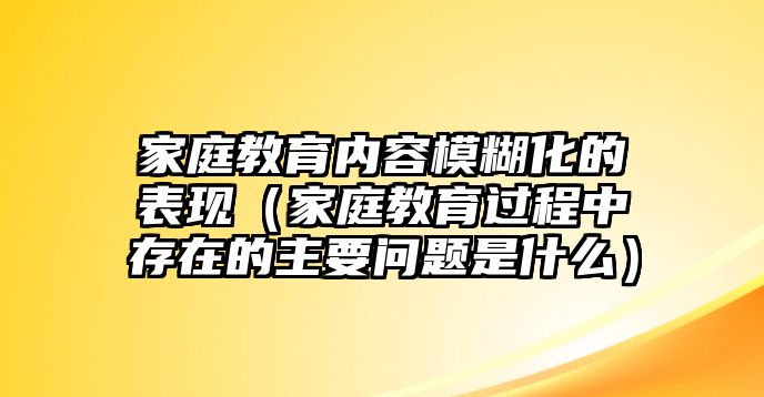 家庭教育內(nèi)容模糊化的表現(xiàn)（家庭教育過程中存在的主要問題是什么）