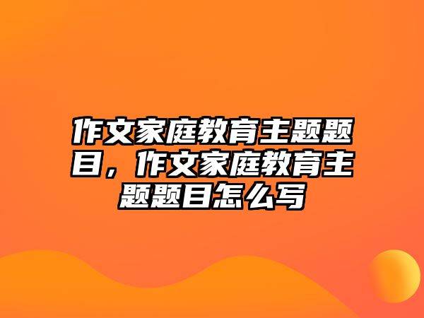 作文家庭教育主題題目，作文家庭教育主題題目怎么寫