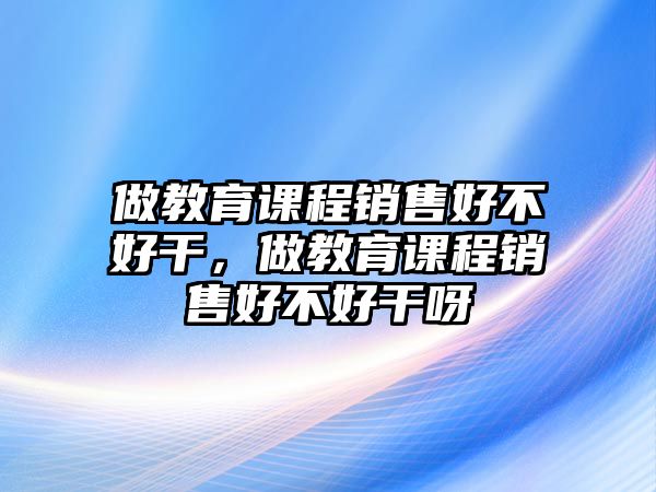 做教育課程銷售好不好干，做教育課程銷售好不好干呀