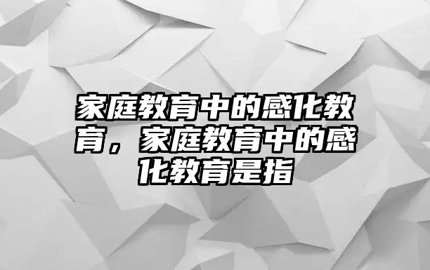 家庭教育中的感化教育，家庭教育中的感化教育是指