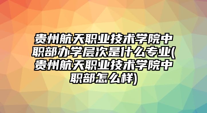 貴州航天職業(yè)技術(shù)學(xué)院中職部辦學(xué)層次是什么專業(yè)(貴州航天職業(yè)技術(shù)學(xué)院中職部怎么樣)