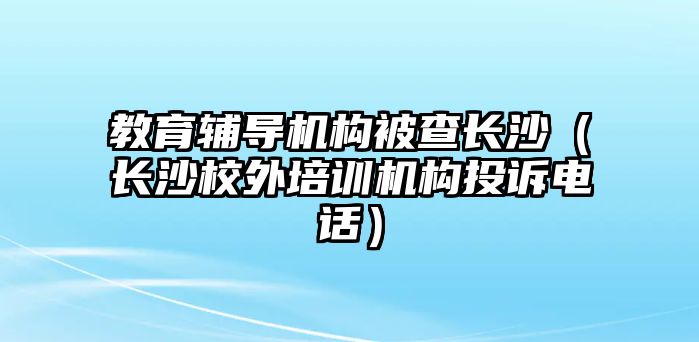 教育輔導(dǎo)機構(gòu)被查長沙（長沙校外培訓(xùn)機構(gòu)投訴電話）