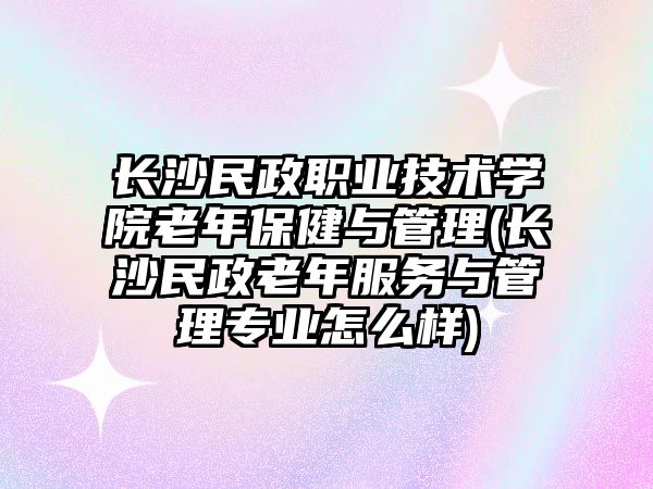 長沙民政職業(yè)技術學院老年保健與管理(長沙民政老年服務與管理專業(yè)怎么樣)