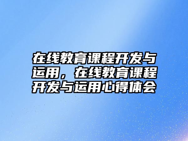 在線教育課程開發(fā)與運用，在線教育課程開發(fā)與運用心得體會