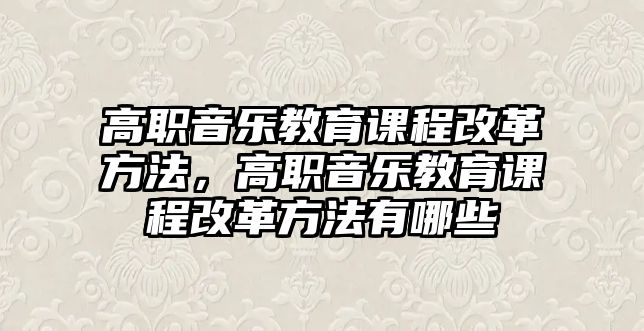 高職音樂教育課程改革方法，高職音樂教育課程改革方法有哪些