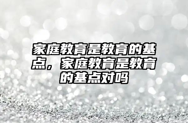 家庭教育是教育的基點，家庭教育是教育的基點對嗎