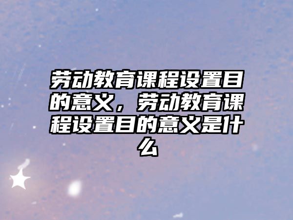 勞動教育課程設置目的意義，勞動教育課程設置目的意義是什么