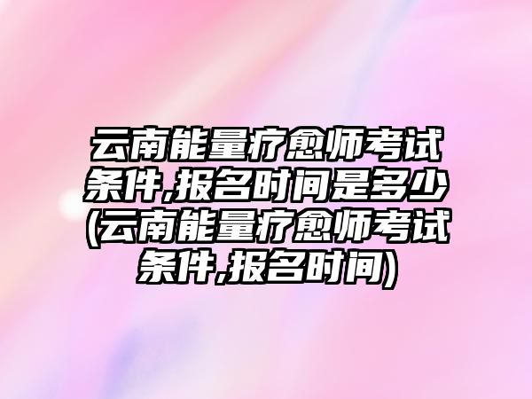 云南能量療愈師考試條件,報名時間是多少(云南能量療愈師考試條件,報名時間)