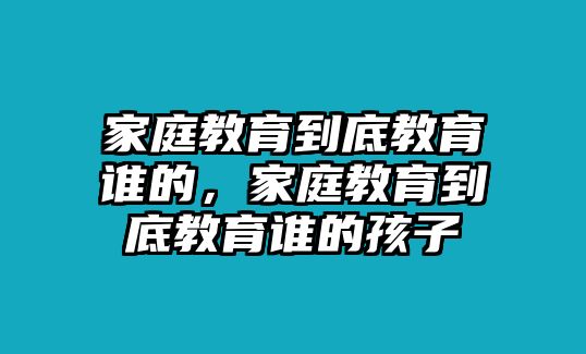 家庭教育到底教育誰(shuí)的，家庭教育到底教育誰(shuí)的孩子