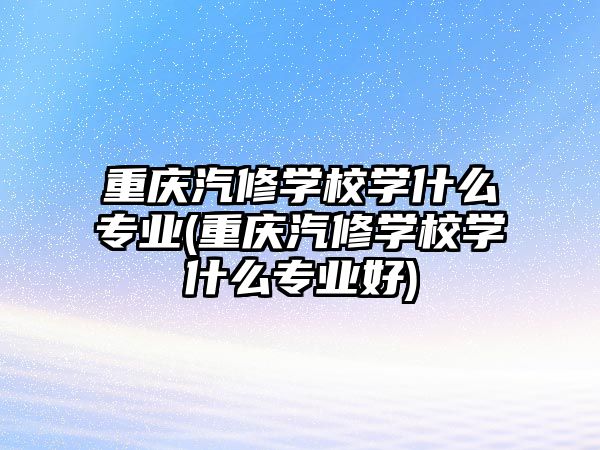 重慶汽修學校學什么專業(yè)(重慶汽修學校學什么專業(yè)好)