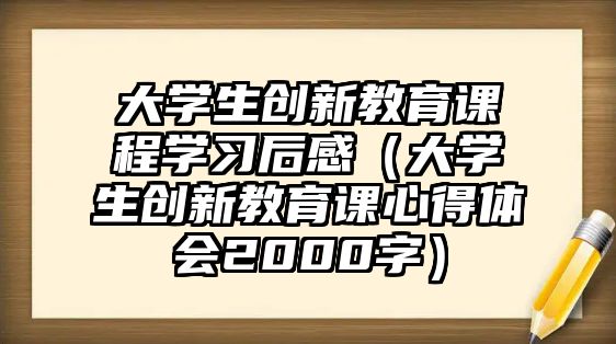 大學(xué)生創(chuàng)新教育課程學(xué)習(xí)后感（大學(xué)生創(chuàng)新教育課心得體會2000字）