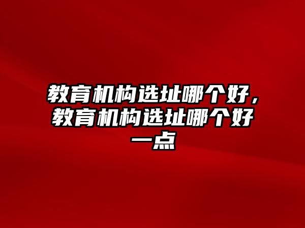 教育機構選址哪個好，教育機構選址哪個好一點