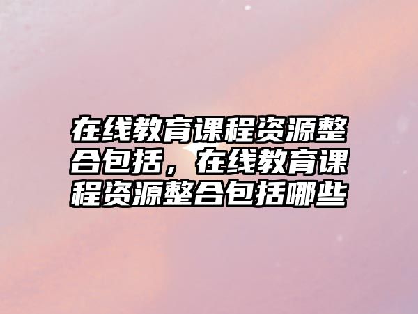 在線教育課程資源整合包括，在線教育課程資源整合包括哪些