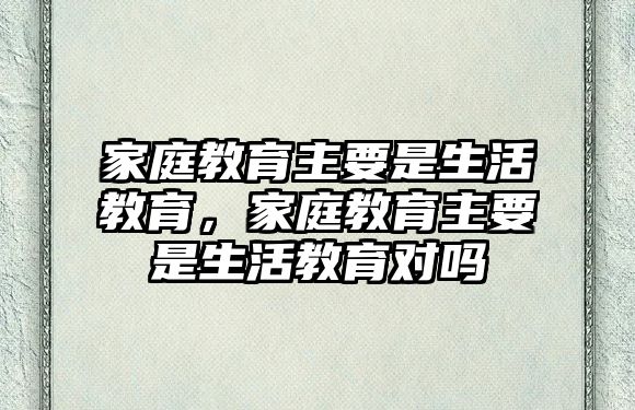 家庭教育主要是生活教育，家庭教育主要是生活教育對(duì)嗎