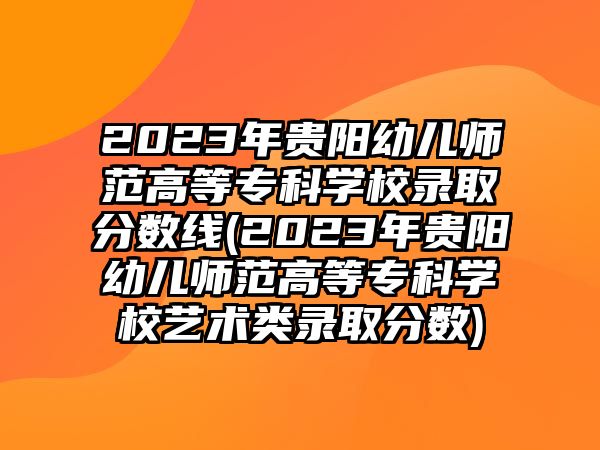 2023年貴陽幼兒師范高等專科學校錄取分數(shù)線(2023年貴陽幼兒師范高等專科學校藝術類錄取分數(shù))