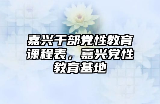 嘉興干部黨性教育課程表，嘉興黨性教育基地