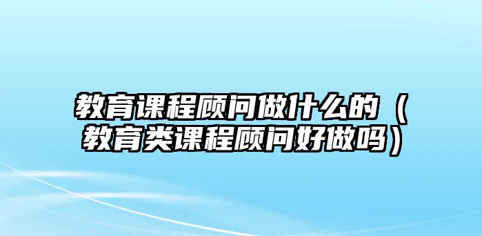 教育課程顧問做什么的（教育類課程顧問好做嗎）