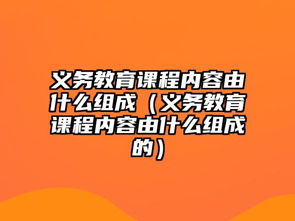 義務(wù)教育課程內(nèi)容由什么組成（義務(wù)教育課程內(nèi)容由什么組成的）