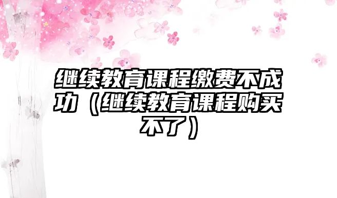 繼續(xù)教育課程繳費(fèi)不成功（繼續(xù)教育課程購買不了）