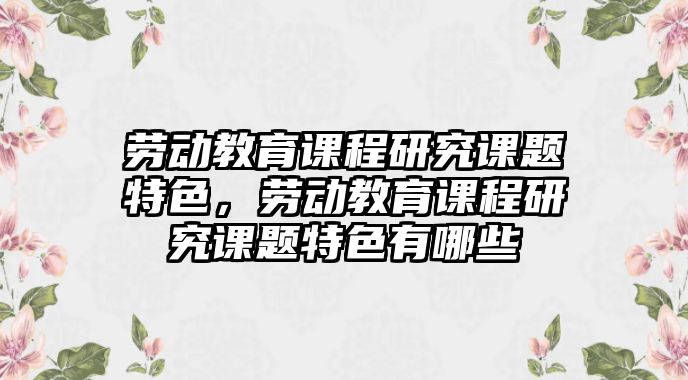 勞動(dòng)教育課程研究課題特色，勞動(dòng)教育課程研究課題特色有哪些